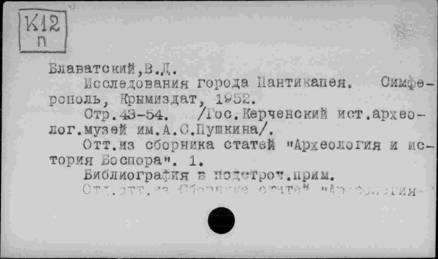 ﻿їїГГі
n [
Блаватский,В. Д.
Исследования города Панти капая. Симферополь, Крымиздат, 1У52.
Стр.43-54. /Гос. Керченский ист.археолог, муз ей им.А.С.Пушкина/.
Отт.из сборника статей "Археология и история Бо спора". 1.
Библиография в подстрок.прим.
Ст ".. ЗТТ.	<’б V-M- ••••» п/'.ут-.* чД’-) -'3./ЛИЯ ■